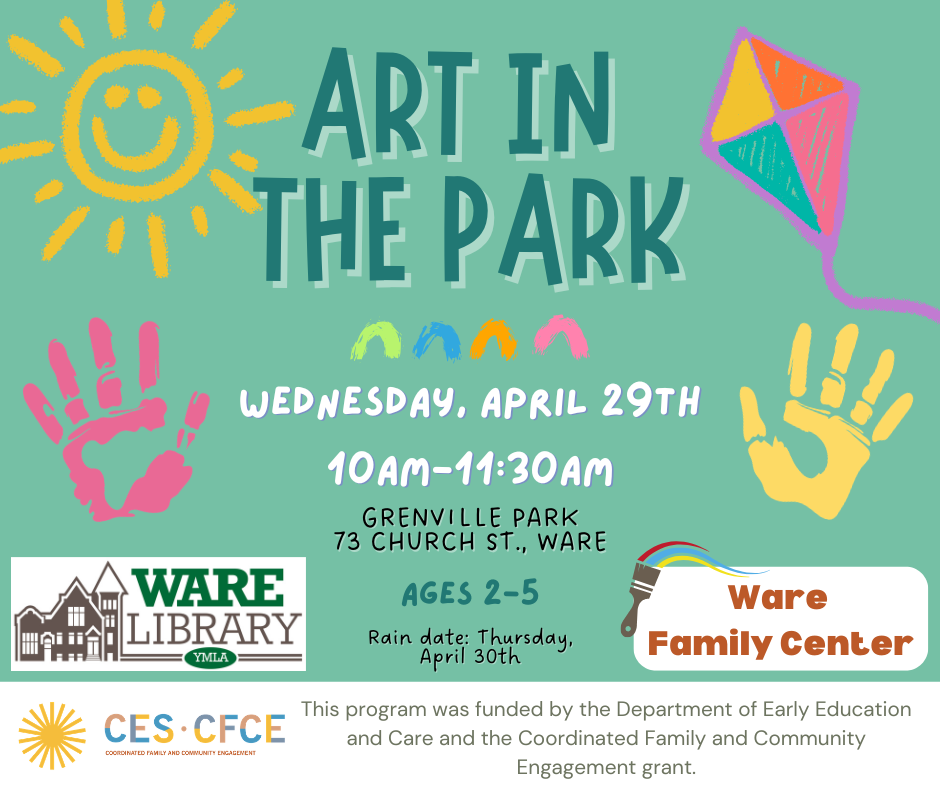 Art in the Park Wednesday, April 29th, 10am-11:30am Grenville Park 73 Church St., Ware Ages 2-5 Rain Date: Thursday, April 30th This program was funded by the Department of Early Education and Care and the Coordinated Family and Community Engagement grant.