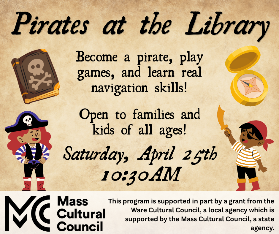 Pirates at the Library! Become a pirate, play games, and learn real navigation skills. Open to families and kids of all ages! Saturday, April 25th, 10:30 am. This program is supported in part by a grant from the Ware Cultural Council, a local agency which is supported by the Mass Cultural Council, a state agency.
