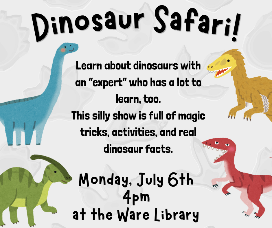 Dinosaur Safari! Learn about dinosaurs with an “expert” who has a lot to learn, too. This silly show is full of magic tricks, activities, and real dinosaur facts. Monday, July 6th 4pm at the Ware Library